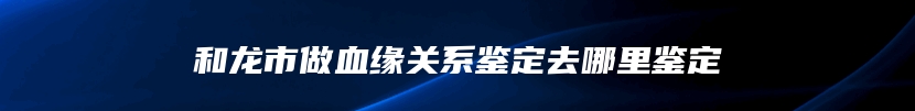 和龙市做血缘关系鉴定去哪里鉴定