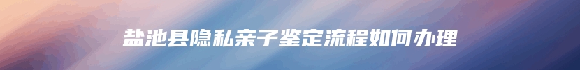 盐池县隐私亲子鉴定流程如何办理