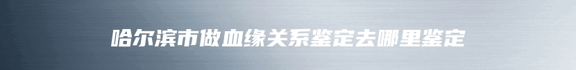哈尔滨市做血缘关系鉴定去哪里鉴定