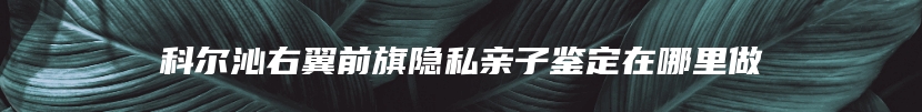 科尔沁右翼前旗隐私亲子鉴定在哪里做