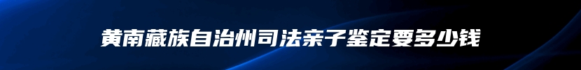 黄南藏族自治州司法亲子鉴定要多少钱