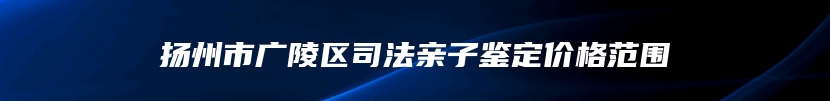 扬州市广陵区司法亲子鉴定价格范围