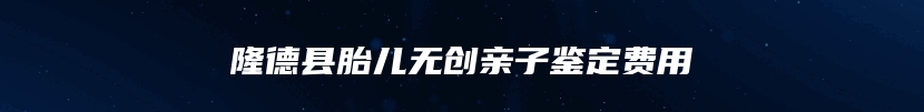 隆德县胎儿无创亲子鉴定费用