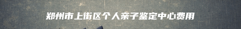 郑州市上街区个人亲子鉴定中心费用