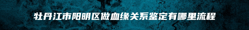 牡丹江市阳明区做血缘关系鉴定有哪里流程