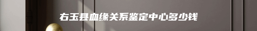 右玉县血缘关系鉴定中心多少钱