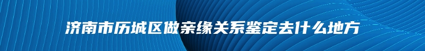 济南市历城区做亲缘关系鉴定去什么地方