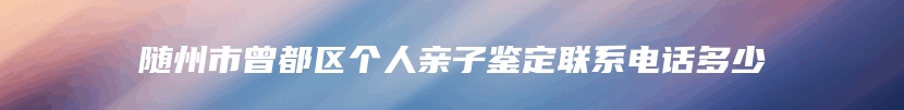随州市曾都区个人亲子鉴定联系电话多少