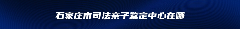 石家庄市司法亲子鉴定中心在哪