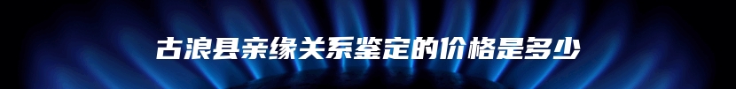 古浪县亲缘关系鉴定的价格是多少