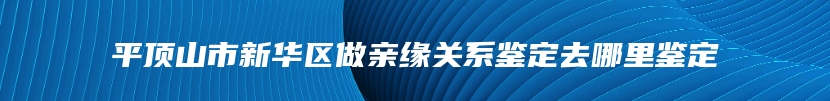 平顶山市新华区做亲缘关系鉴定去哪里鉴定