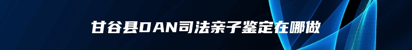 甘谷县DAN司法亲子鉴定在哪做