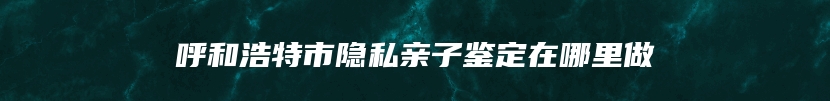 呼和浩特市隐私亲子鉴定在哪里做