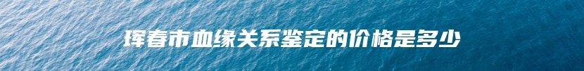 珲春市血缘关系鉴定的价格是多少