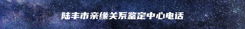 陆丰市亲缘关系鉴定中心电话