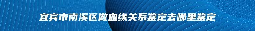 宜宾市南溪区做血缘关系鉴定去哪里鉴定