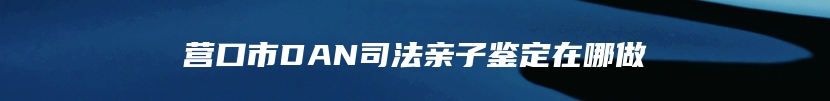 营口市DAN司法亲子鉴定在哪做