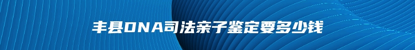 丰县DNA司法亲子鉴定要多少钱