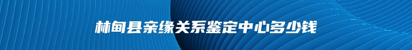 林甸县亲缘关系鉴定中心多少钱