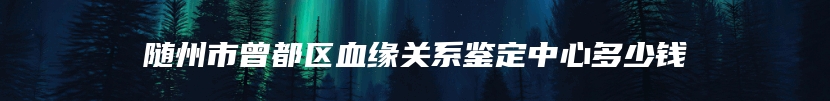 随州市曾都区血缘关系鉴定中心多少钱