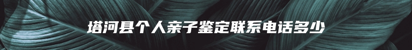 塔河县个人亲子鉴定联系电话多少