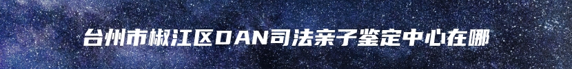 台州市椒江区DAN司法亲子鉴定中心在哪