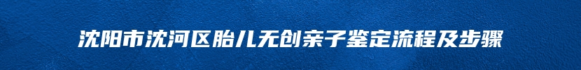 沈阳市沈河区胎儿无创亲子鉴定流程及步骤
