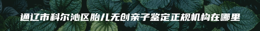通辽市科尔沁区胎儿无创亲子鉴定正规机构在哪里