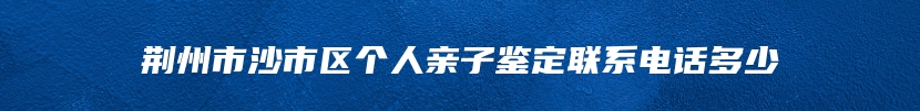 荆州市沙市区个人亲子鉴定联系电话多少