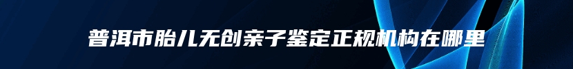 普洱市胎儿无创亲子鉴定正规机构在哪里