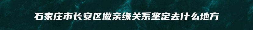 石家庄市长安区做亲缘关系鉴定去什么地方