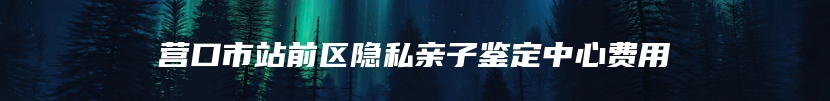 营口市站前区隐私亲子鉴定中心费用