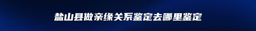 盐山县做亲缘关系鉴定去哪里鉴定