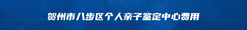 贺州市八步区个人亲子鉴定中心费用