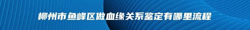 柳州市鱼峰区做血缘关系鉴定有哪里流程