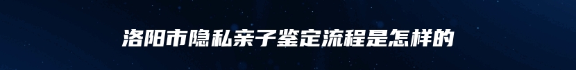 洛阳市隐私亲子鉴定流程是怎样的
