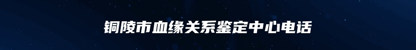 铜陵市血缘关系鉴定中心电话