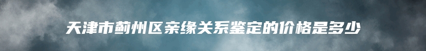 天津市蓟州区亲缘关系鉴定的价格是多少