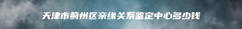 天津市蓟州区亲缘关系鉴定的价格是多少