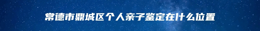 常德市鼎城区个人亲子鉴定在什么位置