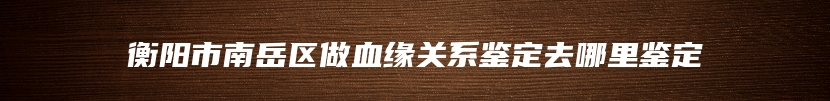 衡阳市南岳区做血缘关系鉴定去哪里鉴定