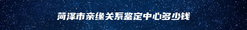 菏泽市亲缘关系鉴定中心多少钱