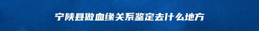 宁陕县做血缘关系鉴定去什么地方