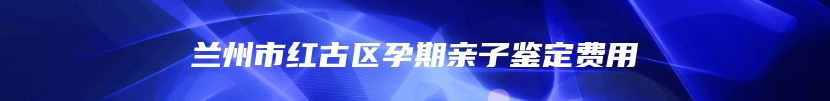 兰州市红古区孕期亲子鉴定费用