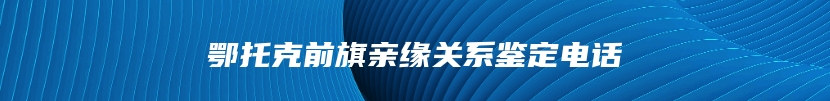 鄂托克前旗亲缘关系鉴定电话