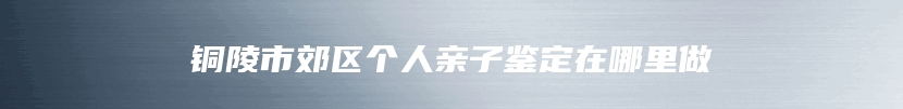 铜陵市郊区个人亲子鉴定在哪里做