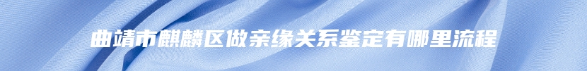 曲靖市麒麟区做亲缘关系鉴定有哪里流程
