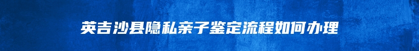 英吉沙县隐私亲子鉴定流程如何办理
