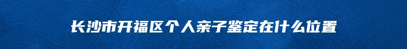 长沙市开福区个人亲子鉴定在什么位置