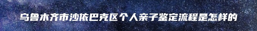 乌鲁木齐市沙依巴克区个人亲子鉴定流程是怎样的